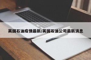 英国石油疫情最新/英国石油公司最新消息