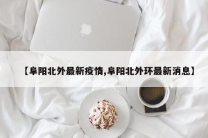【阜阳北外最新疫情,阜阳北外环最新消息】
