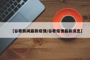 【谷歌新闻最新疫情/谷歌疫情最新消息】
