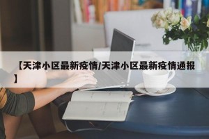 【天津小区最新疫情/天津小区最新疫情通报】