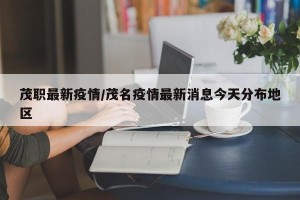 茂职最新疫情/茂名疫情最新消息今天分布地区