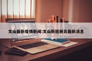 文山最新疫情新闻:文山新冠肺炎最新消息