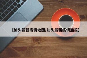 【汕头最新疫情地图/汕头最新疫情通报】