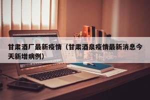 甘肃酒厂最新疫情（甘肃酒泉疫情最新消息今天新增病例）