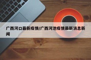 广西河口最新疫情/广西河池疫情最新消息新闻