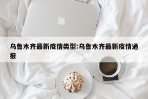 乌鲁木齐最新疫情类型:乌鲁木齐最新疫情通报