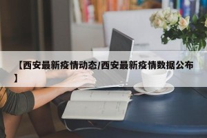 【西安最新疫情动态/西安最新疫情数据公布】