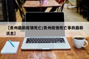 【贵州最新疫情死亡/贵州疫情死亡事故最新消息】