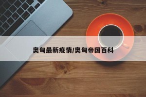 奥匈最新疫情/奥匈帝国百科