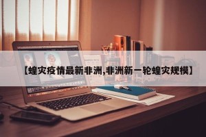 【蝗灾疫情最新非洲,非洲新一轮蝗灾规模】