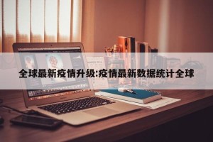 全球最新疫情升级:疫情最新数据统计全球