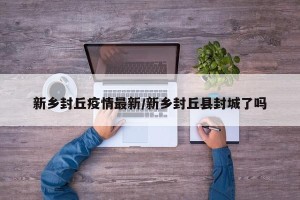 新乡封丘疫情最新/新乡封丘县封城了吗
