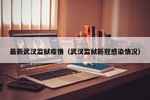 最新武汉监狱疫情（武汉监狱新冠感染情况）