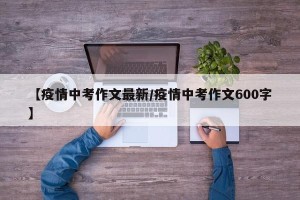 【疫情中考作文最新/疫情中考作文600字】