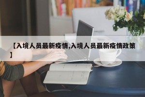 【入境人员最新疫情,入境人员最新疫情政策】