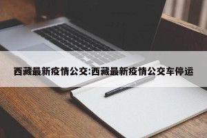 西藏最新疫情公交:西藏最新疫情公交车停运