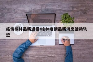 疫情榆林最新通报/榆林疫情最新消息活动轨迹