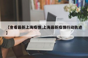 【查看最新上海疫情,上海最新疫情行动轨迹】