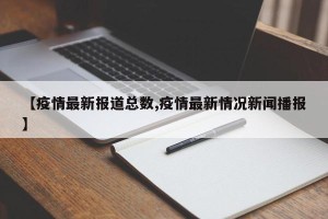 【疫情最新报道总数,疫情最新情况新闻播报】