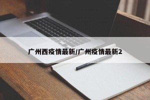 广州西疫情最新/广州疫情最新2