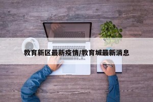 教育新区最新疫情/教育城最新消息