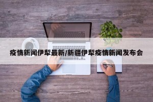疫情新闻伊犁最新/新疆伊犁疫情新闻发布会