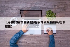 【菲律宾疫情最新检测/菲律宾疫情最新检测结果】
