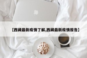 【西藏最新疫情了解,西藏最新疫情报告】