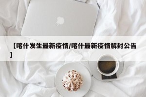 【喀什发生最新疫情/喀什最新疫情解封公告】