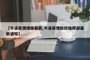 【岑溪疫情措施最新,岑溪疫情防控指挥部最新通知】