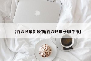 【西沙区最新疫情/西沙区属于哪个市】