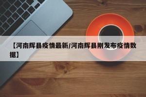 【河南辉县疫情最新/河南辉县刚发布疫情数据】