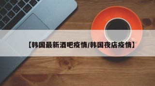 【韩国最新酒吧疫情/韩国夜店疫情】