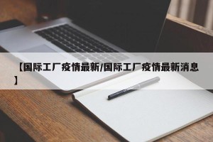 【国际工厂疫情最新/国际工厂疫情最新消息】