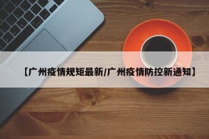 【广州疫情规矩最新/广州疫情防控新通知】