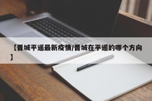 【晋城平遥最新疫情/晋城在平遥的哪个方向】