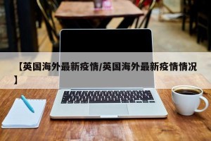 【英国海外最新疫情/英国海外最新疫情情况】