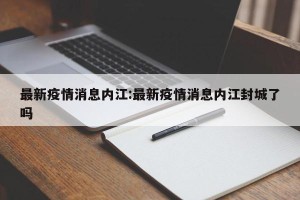 最新疫情消息内江:最新疫情消息内江封城了吗