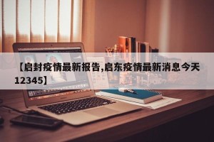 【启封疫情最新报告,启东疫情最新消息今天12345】