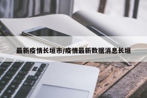 最新疫情长垣市/疫情最新数据消息长垣