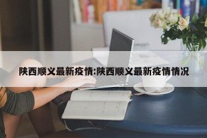 陕西顺义最新疫情:陕西顺义最新疫情情况
