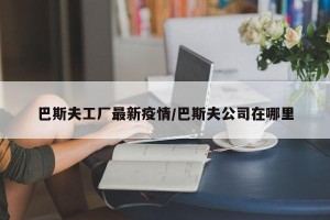 巴斯夫工厂最新疫情/巴斯夫公司在哪里