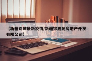 【新疆锦城最新疫情/新疆锦嘉苑房地产开发有限公司】