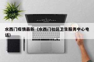 水西门疫情最新（水西门社区卫生服务中心电话）