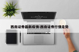 西南证券最新疫情:西南证券行情走势