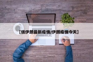 【俄伊朗最新疫情/伊朗疫情今天】