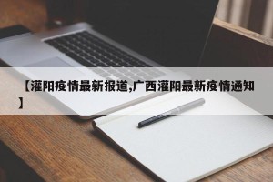 【灌阳疫情最新报道,广西灌阳最新疫情通知】