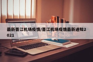 最新晋江机场疫情/晋江机场疫情最新通知2021