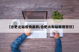 【合肥北站疫情最新/合肥火车站疫情管控】