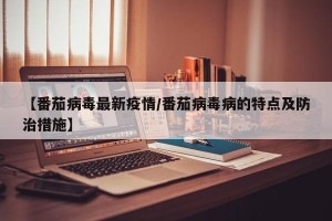 【番茄病毒最新疫情/番茄病毒病的特点及防治措施】